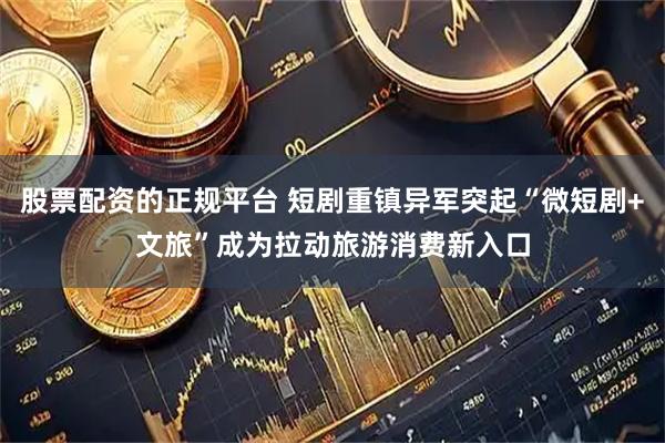 股票配资的正规平台 短剧重镇异军突起“微短剧+文旅”成为拉动旅游消费新入口