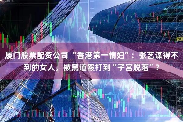 厦门股票配资公司 “香港第一情妇”:张艺谋得不到的女人,被黑道殴打到“子宫脱落”?