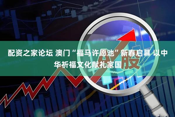 配资之家论坛 澳门“福马许愿池”新春启幕 以中华祈福文化献礼家国