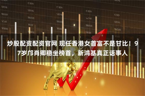 炒股配资配资官网 现任香港女首富不是甘比！97岁邝肖卿稳坐榜首，新鸿基真正话事人