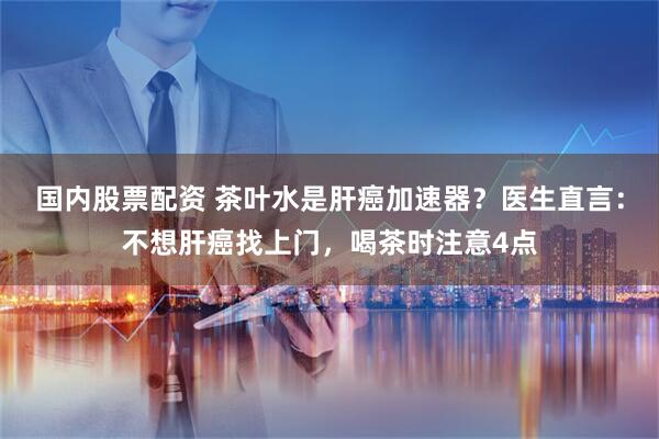 国内股票配资 茶叶水是肝癌加速器？医生直言：不想肝癌找上门，喝茶时注意4点