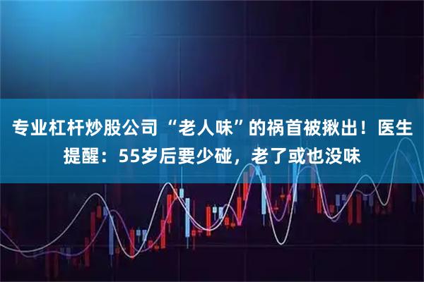 专业杠杆炒股公司 “老人味”的祸首被揪出！医生提醒：55岁后要少碰，老了或也没味