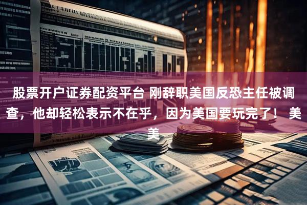 股票开户证券配资平台 刚辞职美国反恐主任被调查,他却轻松表示不在乎,因为美国要玩完了! 美