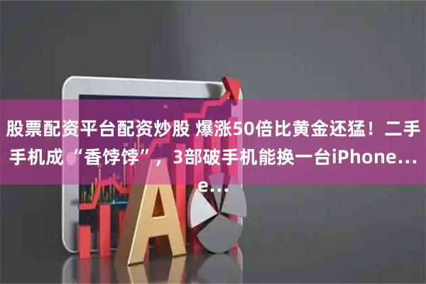 股票配资平台配资炒股 爆涨50倍比黄金还猛！二手手机成 “香饽饽”，3部破手机能换一台iPhone…