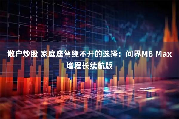 散户炒股 家庭座驾绕不开的选择：问界M8 Max增程长续航版