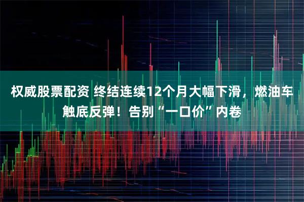权威股票配资 终结连续12个月大幅下滑，燃油车触底反弹！告别“一口价”内卷
