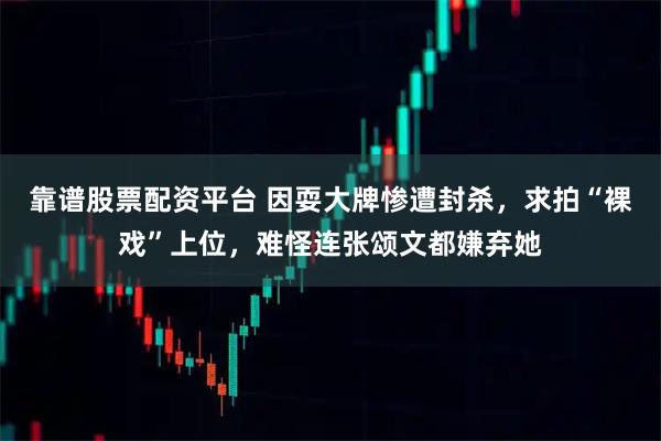 靠谱股票配资平台 因耍大牌惨遭封杀,求拍“裸戏”上位,难怪连张颂文都嫌弃她