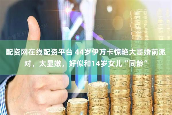 配资网在线配资平台 44岁伊万卡惊艳大哥婚前派对，太显嫩，好似和14岁女儿“同龄”
