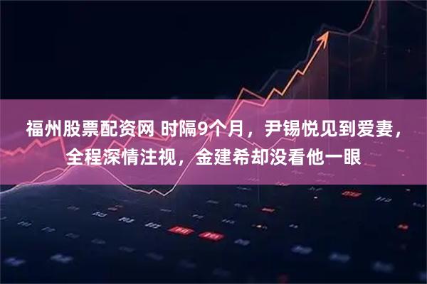 福州股票配资网 时隔9个月，尹锡悦见到爱妻，全程深情注视，金建希却没看他一眼