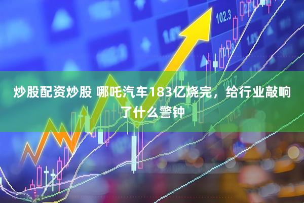炒股配资炒股 哪吒汽车183亿烧完，给行业敲响了什么警钟