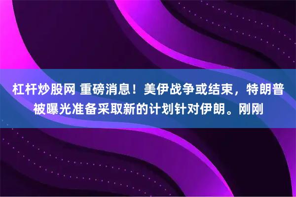 杠杆炒股网 重磅消息！美伊战争或结束，特朗普被曝光准备采取新的计划针对伊朗。刚刚
