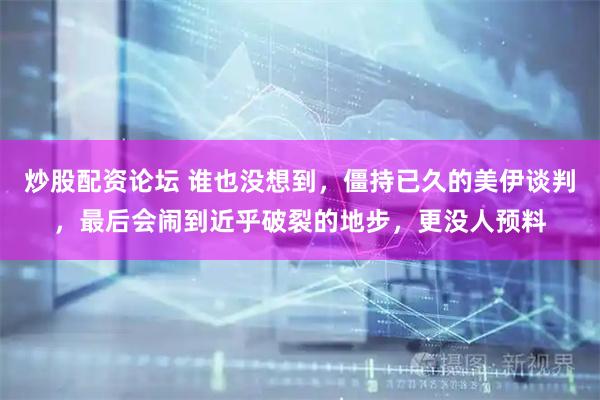 炒股配资论坛 谁也没想到，僵持已久的美伊谈判，最后会闹到近乎破裂的地步，更没人预料