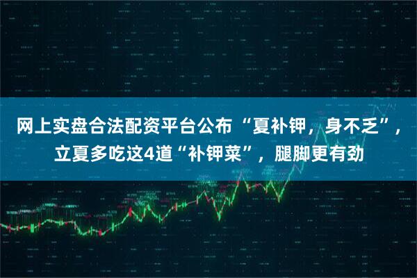 网上实盘合法配资平台公布 “夏补钾，身不乏”，立夏多吃这4道“补钾菜”，腿脚更有劲