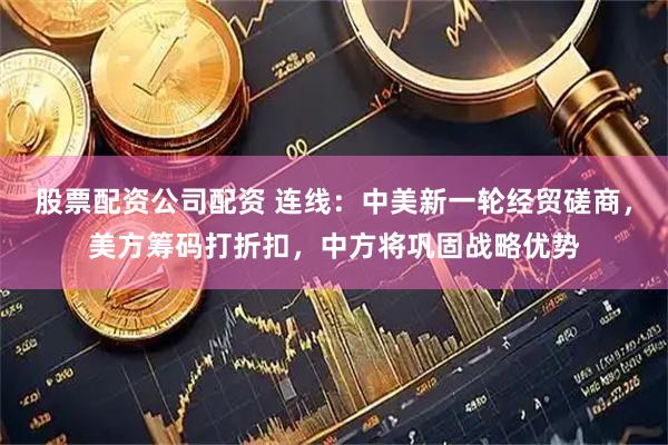 股票配资公司配资 连线:中美新一轮经贸磋商,美方筹码打折扣,中方将巩固战略优势
