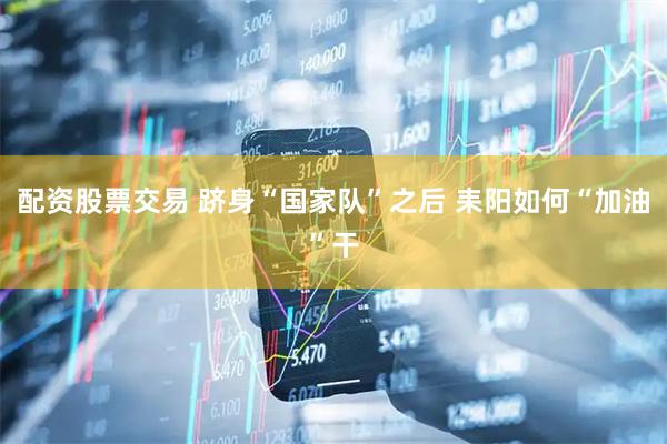 配资股票交易 跻身“国家队”之后 耒阳如何“加油”干