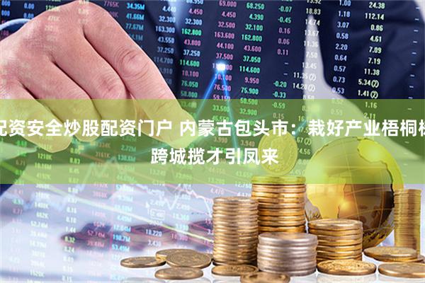 配资安全炒股配资门户 内蒙古包头市：栽好产业梧桐树 跨城揽才引凤来