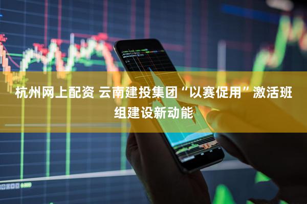 杭州网上配资 云南建投集团“以赛促用”激活班组建设新动能
