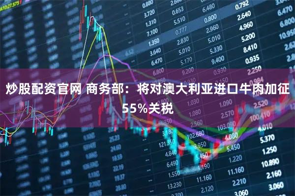 炒股配资官网 商务部：将对澳大利亚进口牛肉加征55%关税