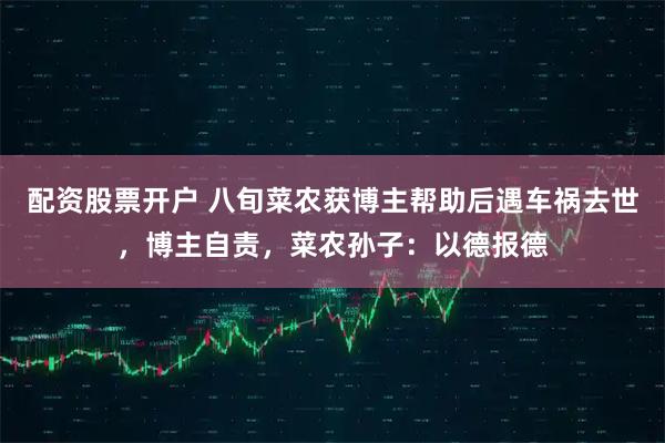 配资股票开户 八旬菜农获博主帮助后遇车祸去世，博主自责，菜农孙子：以德报德