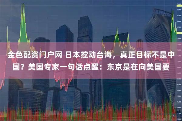 金色配资门户网 日本搅动台海，真正目标不是中国？美国专家一句话点醒：东京是在向美国要