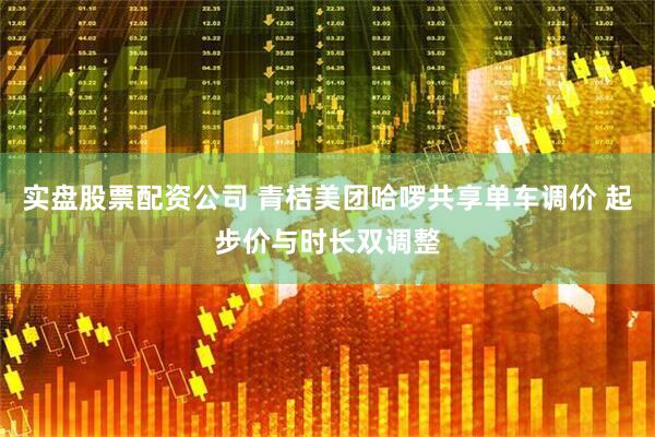 实盘股票配资公司 青桔美团哈啰共享单车调价 起步价与时长双调整