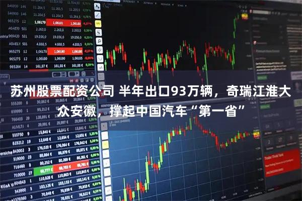 苏州股票配资公司 半年出口93万辆，奇瑞江淮大众安徽，撑起中国汽车“第一省”